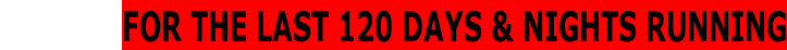 FOR THE LAST 120 DAYS & NIGHTS RUNNING